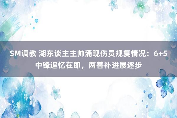 SM调教 湖东谈主主帅涌现伤员规复情况：6+5中锋追忆在即，两替补进展逐步
