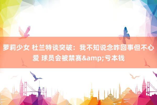 萝莉少女 杜兰特谈突破：我不知说念咋回事但不心爱 球员会被禁赛&亏本钱