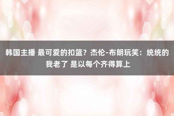 韩国主播 最可爱的扣篮？杰伦-布朗玩笑：统统的 我老了 是以每个齐得算上