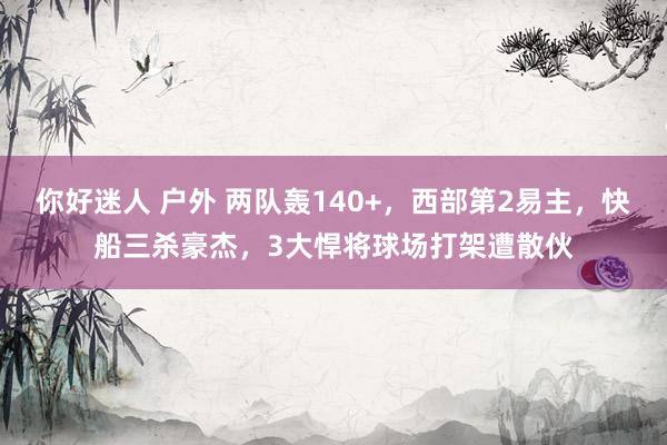 你好迷人 户外 两队轰140+，西部第2易主，快船三杀豪杰，3大悍将球场打架遭散伙