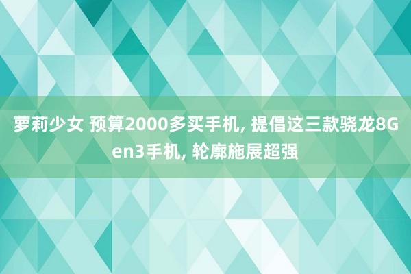 萝莉少女 预算2000多买手机， 提倡这三款骁龙8Gen3手机， 轮廓施展超强