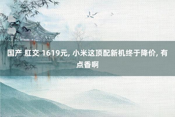 国产 肛交 1619元， 小米这顶配新机终于降价， 有点香啊