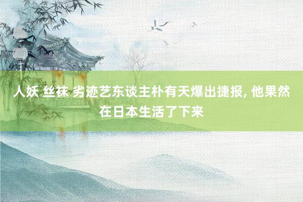 人妖 丝袜 劣迹艺东谈主朴有天爆出捷报， 他果然在日本生活了下来