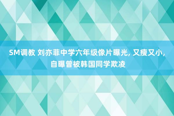 SM调教 刘亦菲中学六年级像片曝光， 又瘦又小， 自曝曾被韩国同学欺凌