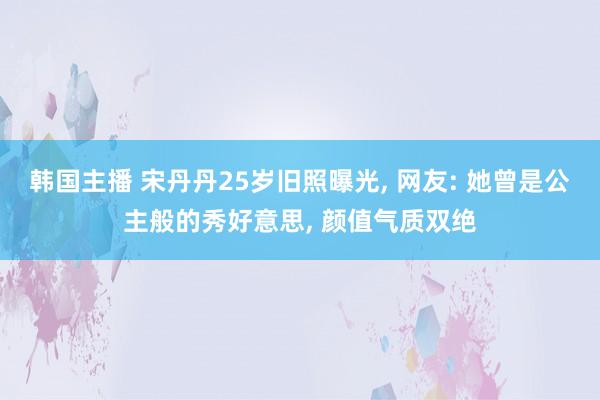 韩国主播 宋丹丹25岁旧照曝光， 网友: 她曾是公主般的秀好意思， 颜值气质双绝