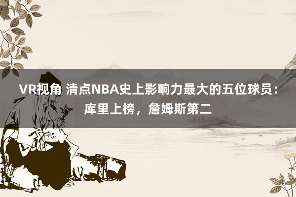 VR视角 清点NBA史上影响力最大的五位球员：库里上榜，詹姆斯第二