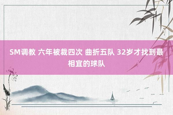 SM调教 六年被裁四次 曲折五队 32岁才找到最相宜的球队