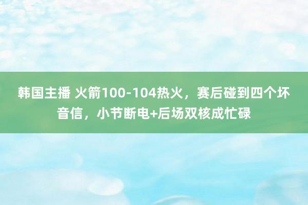 韩国主播 火箭100-104热火，赛后碰到四个坏音信，小节断电+后场双核成忙碌