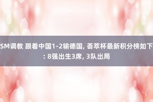 SM调教 跟着中国1-2输德国， 荟萃杯最新积分榜如下: 8强出生3席， 3队出局