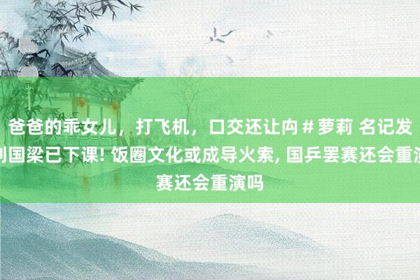 爸爸的乖女儿，打飞机，口交还让禸＃萝莉 名记发文刘国梁已下课! 饭圈文化或成导火索， 国乒罢赛还会重演吗