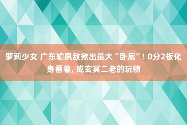萝莉少女 广东输夙敌揪出最大“卧底”! 0分2板化身番薯， 成玄冥二老的玩物