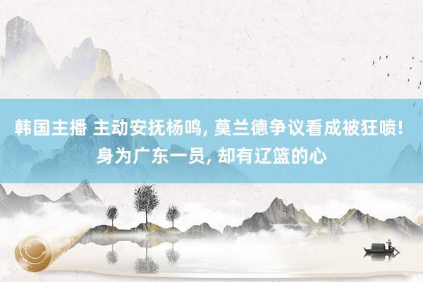 韩国主播 主动安抚杨鸣， 莫兰德争议看成被狂喷! 身为广东一员， 却有辽篮的心