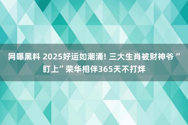 网曝黑料 2025好运如潮涌! 三大生肖被财神爷“盯上”荣华相伴365天不打烊