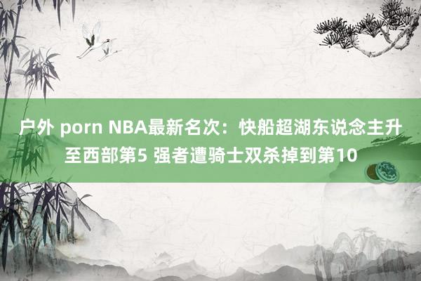 户外 porn NBA最新名次：快船超湖东说念主升至西部第5 强者遭骑士双杀掉到第10