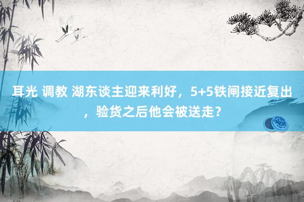 耳光 调教 湖东谈主迎来利好，5+5铁闸接近复出，验货之后他会被送走？