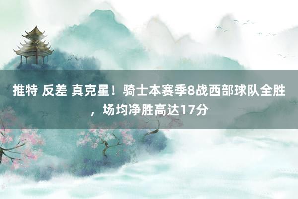 推特 反差 真克星！骑士本赛季8战西部球队全胜，场均净胜高达17分