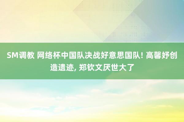 SM调教 网络杯中国队决战好意思国队! 高馨妤创造遗迹， 郑钦文厌世大了