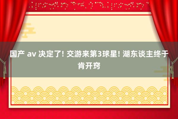 国产 av 决定了! 交游来第3球星! 湖东谈主终于肯开窍