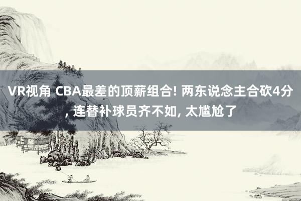 VR视角 CBA最差的顶薪组合! 两东说念主合砍4分， 连替补球员齐不如， 太尴尬了