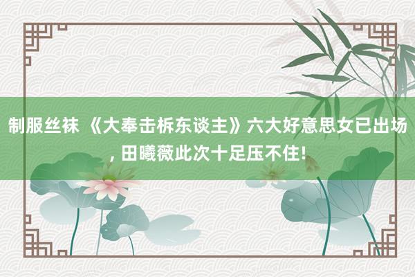 制服丝袜 《大奉击柝东谈主》六大好意思女已出场， 田曦薇此次十足压不住!