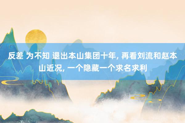 反差 为不知 退出本山集团十年， 再看刘流和赵本山近况， 一个隐藏一个求名求利