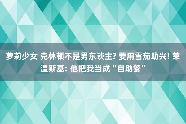 萝莉少女 克林顿不是男东谈主? 要用雪茄助兴! 莱温斯基: 他把我当成“自助餐”