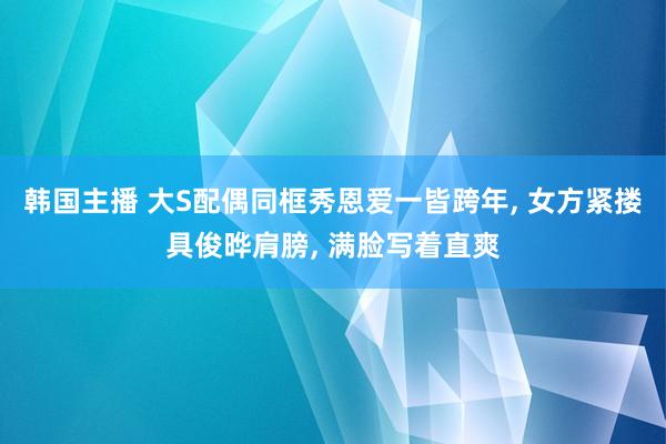 韩国主播 大S配偶同框秀恩爱一皆跨年， 女方紧搂具俊晔肩膀， 满脸写着直爽