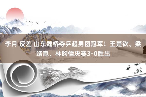 李月 反差 山东魏桥夺乒超男团冠军！王楚钦、梁靖崑、林昀儒决赛3-0胜出