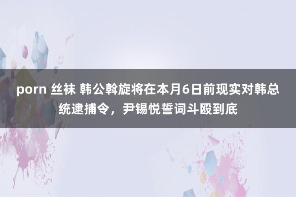 porn 丝袜 韩公斡旋将在本月6日前现实对韩总统逮捕令，尹锡悦誓词斗殴到底