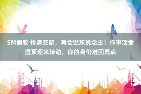 SM调教 惨遭交游，再会湖东说念主！作事活命透顶迎来转动，你的身价难回高点
