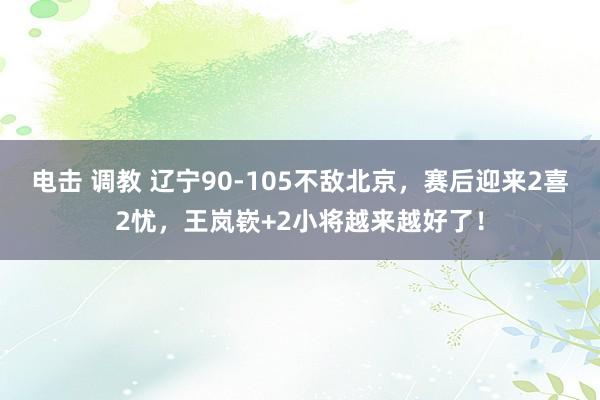 电击 调教 辽宁90-105不敌北京，赛后迎来2喜2忧，王岚嵚+2小将越来越好了！