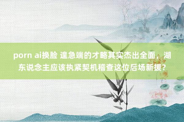 porn ai换脸 遑急端的才略其实杰出全面，湖东说念主应该执紧契机稽查这位后场新援？