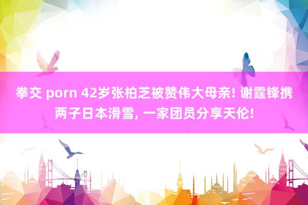 拳交 porn 42岁张柏芝被赞伟大母亲! 谢霆锋携两子日本滑雪， 一家团员分享天伦!