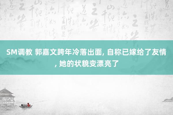 SM调教 郭嘉文跨年冷落出面， 自称已嫁给了友情， 她的状貌变漂亮了