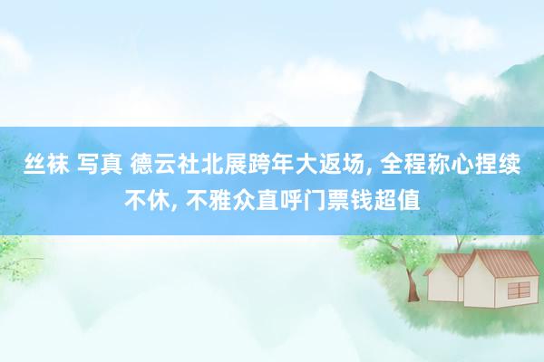 丝袜 写真 德云社北展跨年大返场， 全程称心捏续不休， 不雅众直呼门票钱超值