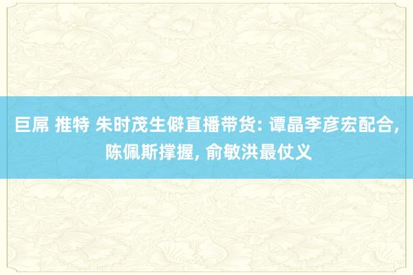 巨屌 推特 朱时茂生僻直播带货: 谭晶李彦宏配合， 陈佩斯撑握， 俞敏洪最仗义