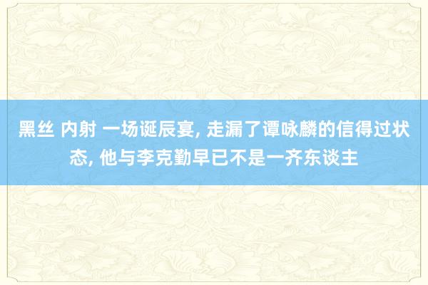 黑丝 内射 一场诞辰宴， 走漏了谭咏麟的信得过状态， 他与李克勤早已不是一齐东谈主