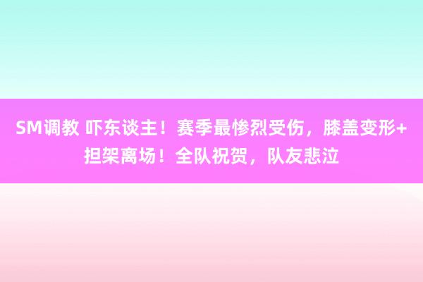 SM调教 吓东谈主！赛季最惨烈受伤，膝盖变形+担架离场！全队祝贺，队友悲泣