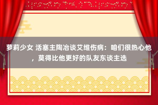 萝莉少女 活塞主陶冶谈艾维伤病：咱们很热心他，莫得比他更好的队友东谈主选