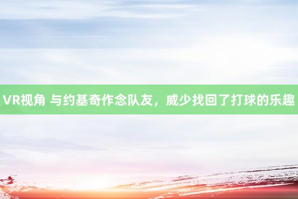 VR视角 与约基奇作念队友，威少找回了打球的乐趣
