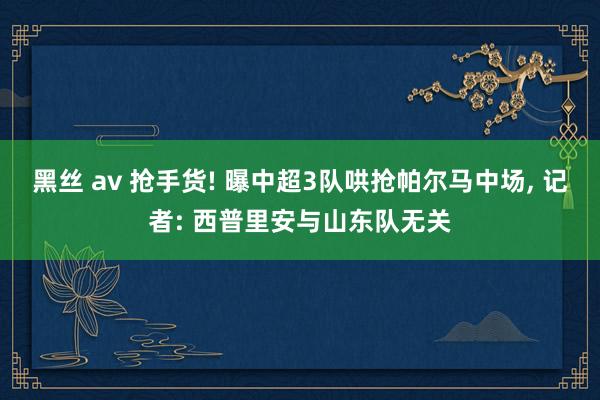 黑丝 av 抢手货! 曝中超3队哄抢帕尔马中场， 记者: 西普里安与山东队无关