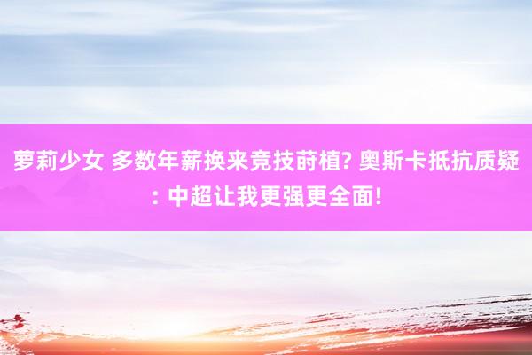 萝莉少女 多数年薪换来竞技莳植? 奥斯卡抵抗质疑: 中超让我更强更全面!
