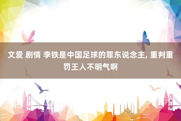 文爱 剧情 李铁是中国足球的罪东说念主， 重判重罚王人不明气啊