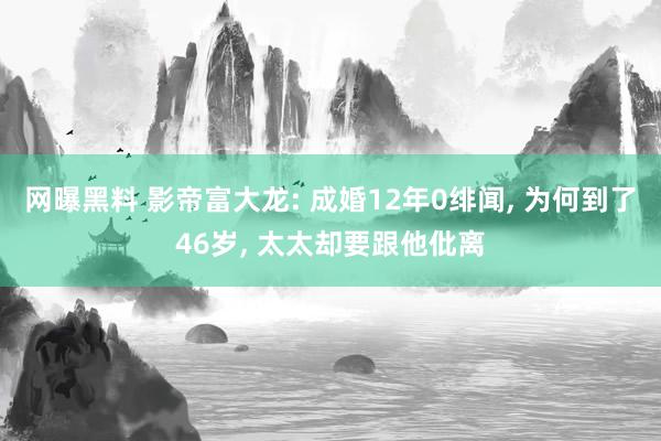 网曝黑料 影帝富大龙: 成婚12年0绯闻， 为何到了46岁， 太太却要跟他仳离