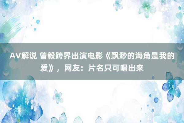 AV解说 曾毅跨界出演电影《飘渺的海角是我的爱》，网友：片名只可唱出来