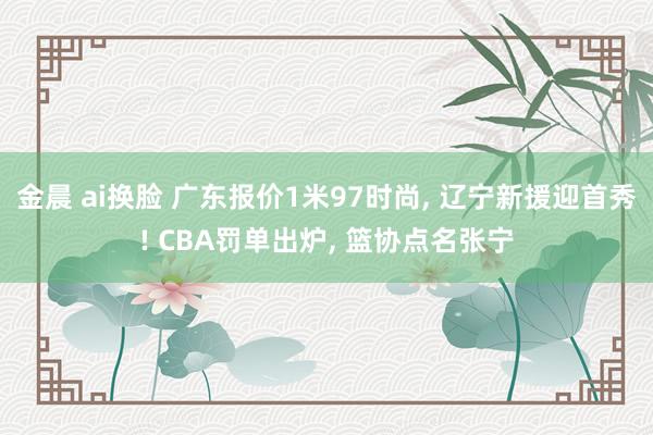 金晨 ai换脸 广东报价1米97时尚， 辽宁新援迎首秀! CBA罚单出炉， 篮协点名张宁