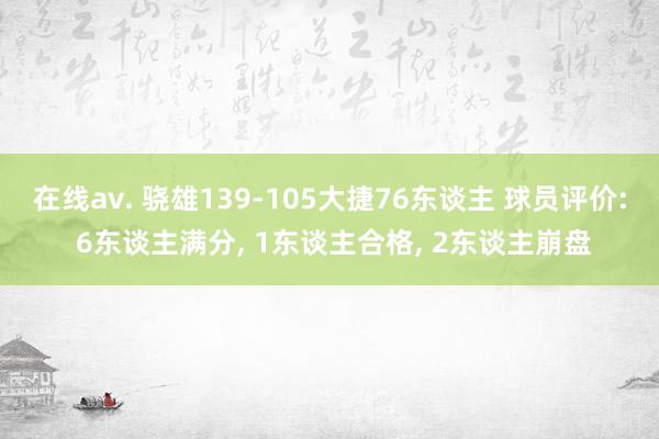 在线av. 骁雄139-105大捷76东谈主 球员评价: 6东谈主满分， 1东谈主合格， 2东谈主崩盘