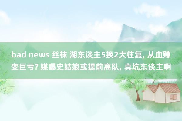 bad news 丝袜 湖东谈主5换2大往复， 从血赚变巨亏? 媒曝史姑娘或提前离队， 真坑东谈主啊