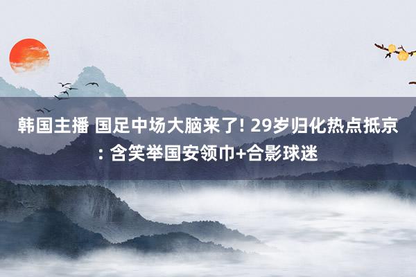 韩国主播 国足中场大脑来了! 29岁归化热点抵京: 含笑举国安领巾+合影球迷