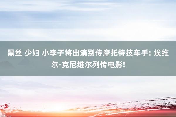 黑丝 少妇 小李子将出演别传摩托特技车手: 埃维尔·克尼维尔列传电影!